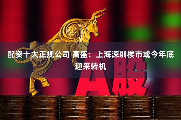 配资十大正规公司 高盛：上海深圳楼市或今年底迎来转机