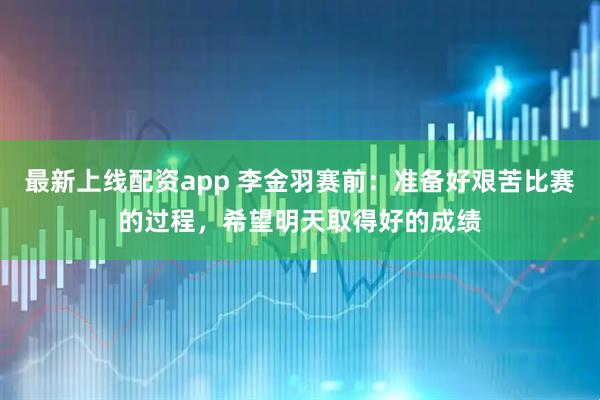最新上线配资app 李金羽赛前：准备好艰苦比赛的过程，希望明天取得好的成绩