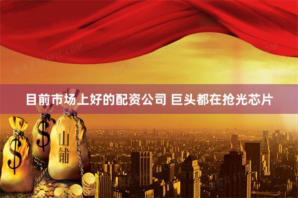 目前市场上好的配资公司 巨头都在抢光芯片