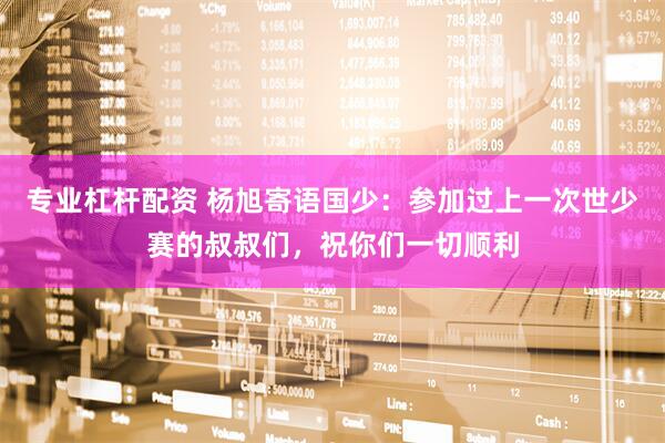 专业杠杆配资 杨旭寄语国少：参加过上一次世少赛的叔叔们，祝你们一切顺利