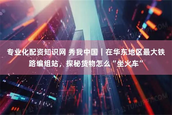 专业化配资知识网 秀我中国｜在华东地区最大铁路编组站，探秘货物怎么“坐火车”