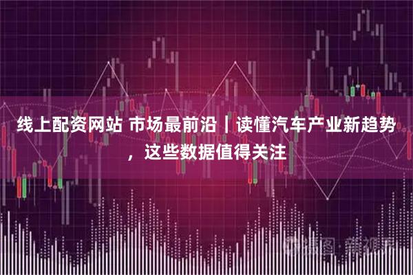 线上配资网站 市场最前沿｜读懂汽车产业新趋势，这些数据值得关注