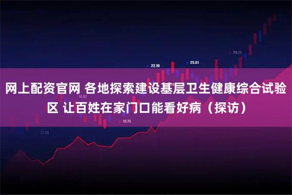 网上配资官网 各地探索建设基层卫生健康综合试验区 让百姓在家门口能看好病（探访）