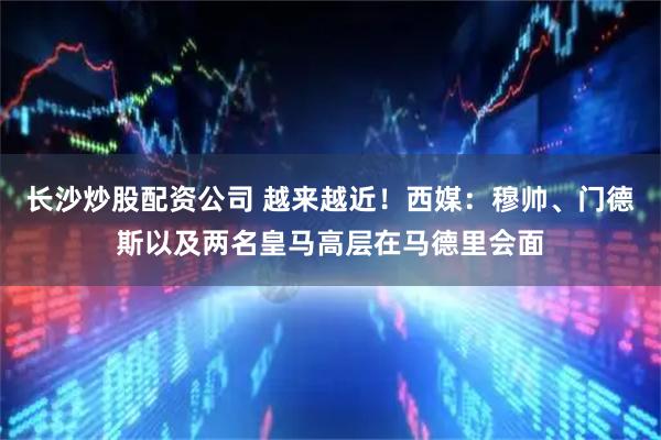 长沙炒股配资公司 越来越近！西媒：穆帅、门德斯以及两名皇马高层在马德里会面