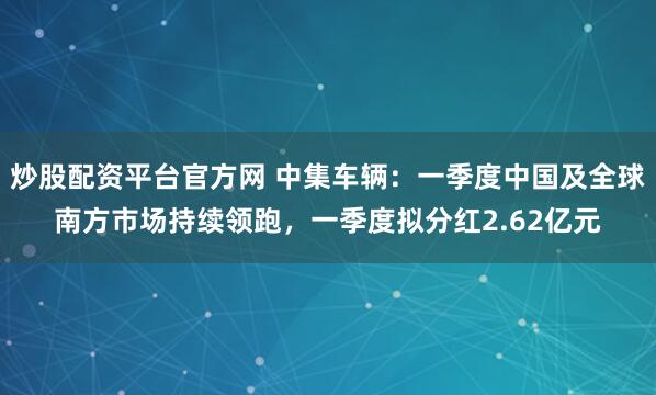 炒股配资平台官方网 中集车辆：一季度中国及全球南方市场持续领跑，一季度拟分红2.62亿元