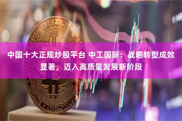 中国十大正规炒股平台 中工国际：战略转型成效显著，迈入高质量发展新阶段